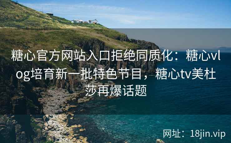 糖心官方网站入口拒绝同质化：糖心vlog培育新一批特色节目，糖心tv美杜莎再爆话题