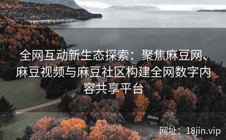 全网互动新生态探索：聚焦麻豆网、麻豆视频与麻豆社区构建全网数字内容共享平台