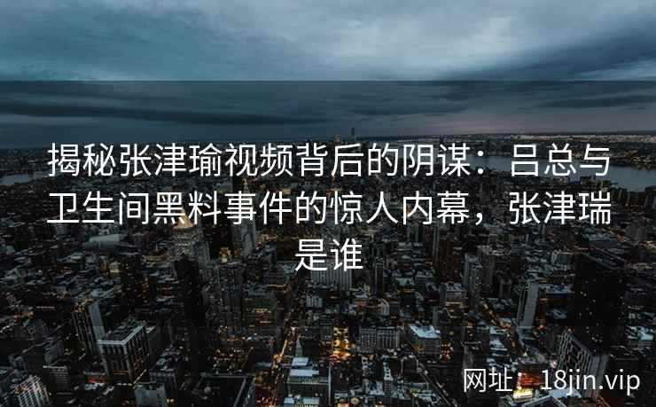 揭秘张津瑜视频背后的阴谋：吕总与卫生间黑料事件的惊人内幕，张津瑞是谁