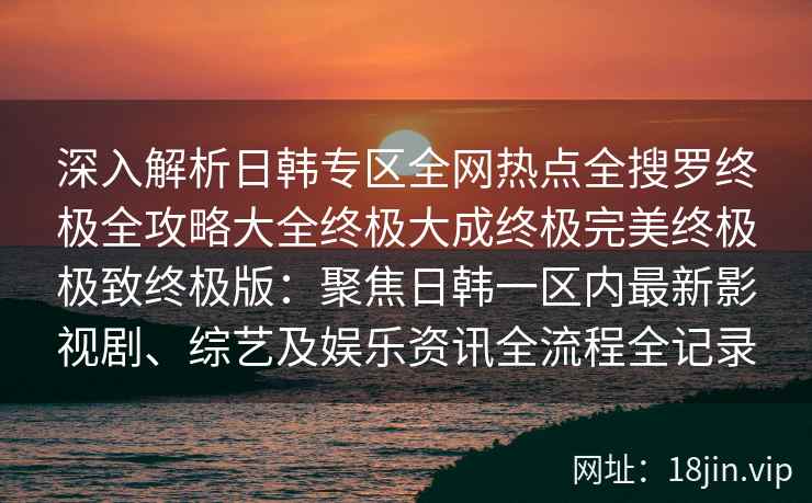 深入解析日韩专区全网热点全搜罗终极全攻略大全终极大成终极完美终极极致终极版：聚焦日韩一区内最新影视剧、综艺及娱乐资讯全流程全记录