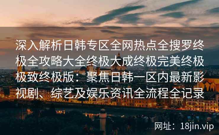 深入解析日韩专区全网热点全搜罗终极全攻略大全终极大成终极完美终极极致终极版：聚焦日韩一区内最新影视剧、综艺及娱乐资讯全流程全记录