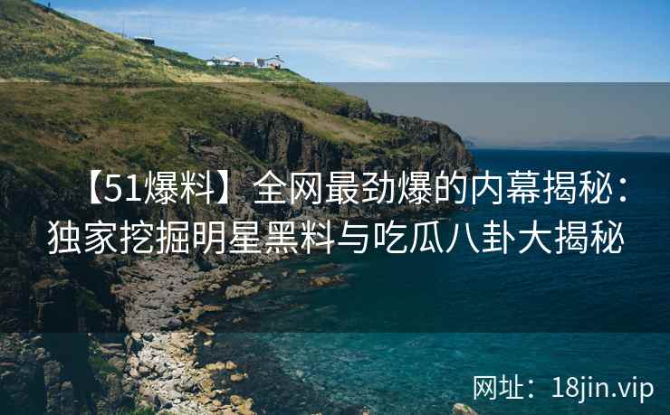 【51爆料】全网最劲爆的内幕揭秘：独家挖掘明星黑料与吃瓜八卦大揭秘