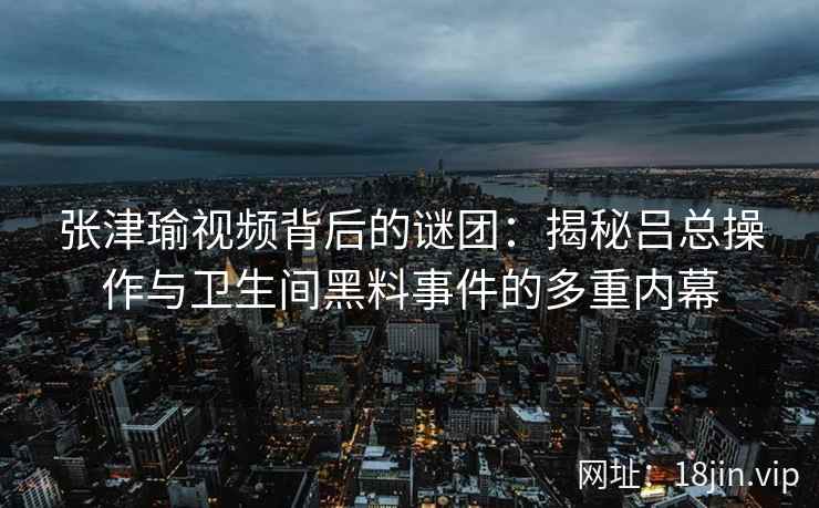 张津瑜视频背后的谜团：揭秘吕总操作与卫生间黑料事件的多重内幕