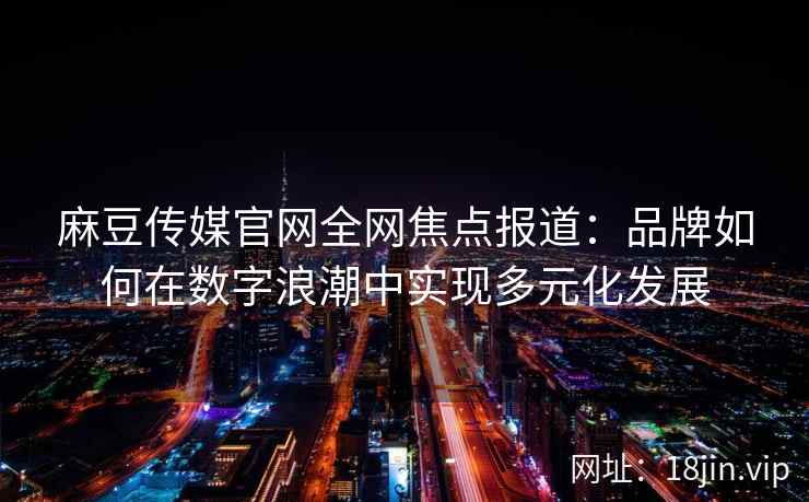 麻豆传媒官网全网焦点报道：品牌如何在数字浪潮中实现多元化发展