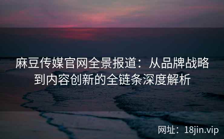 麻豆传媒官网全景报道：从品牌战略到内容创新的全链条深度解析