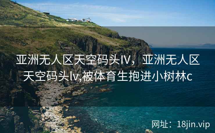 亚洲无人区天空码头IV，亚洲无人区天空码头lv,被体育生抱进小树林c
