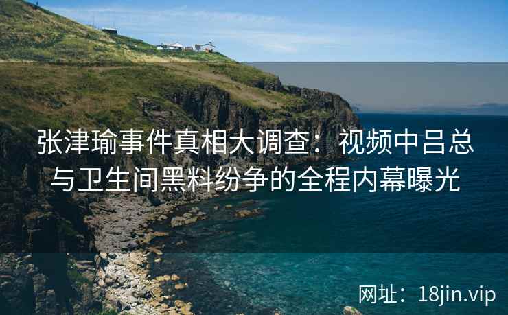 张津瑜事件真相大调查：视频中吕总与卫生间黑料纷争的全程内幕曝光