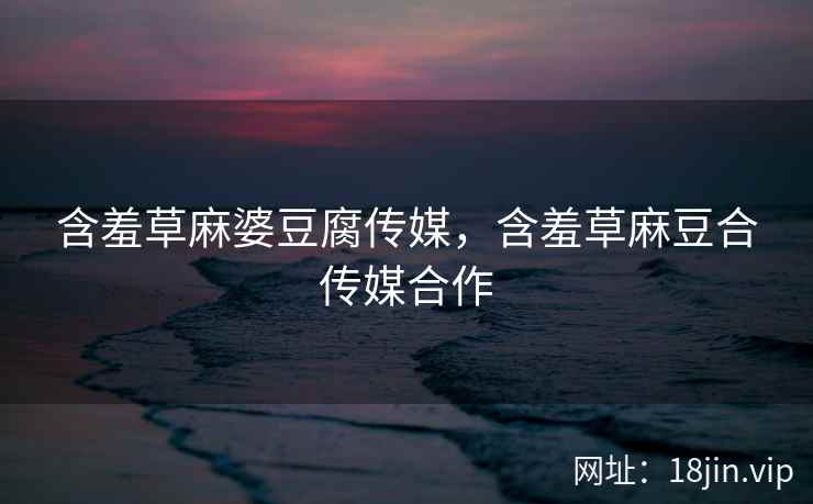 含羞草麻婆豆腐传媒，含羞草麻豆合传媒合作