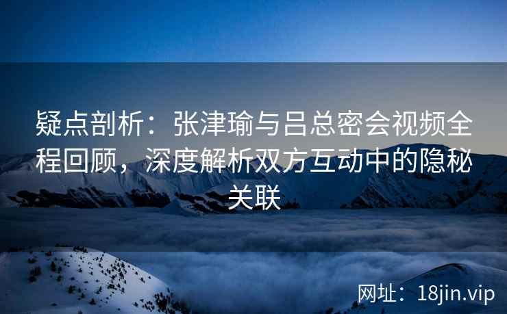 疑点剖析：张津瑜与吕总密会视频全程回顾，深度解析双方互动中的隐秘关联