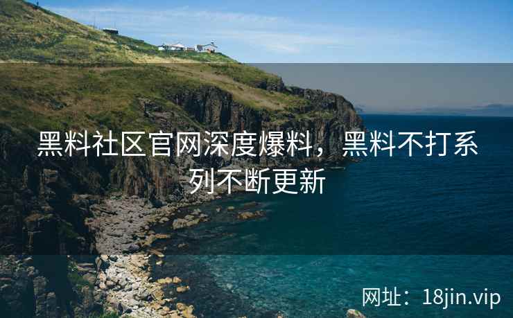 黑料社区官网深度爆料，黑料不打系列不断更新