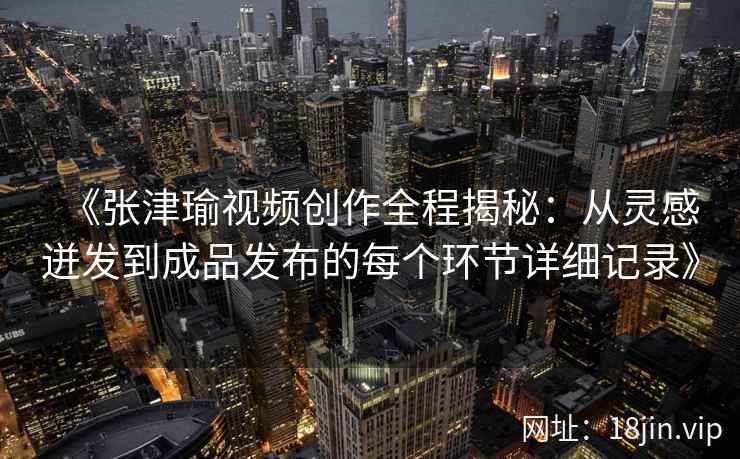 《张津瑜视频创作全程揭秘：从灵感迸发到成品发布的每个环节详细记录》
