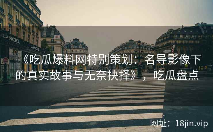 《吃瓜爆料网特别策划：名导影像下的真实故事与无奈抉择》，吃瓜盘点