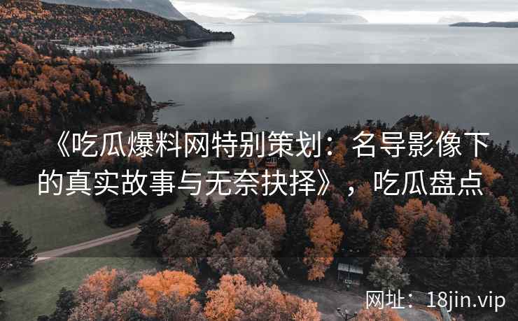 《吃瓜爆料网特别策划：名导影像下的真实故事与无奈抉择》，吃瓜盘点