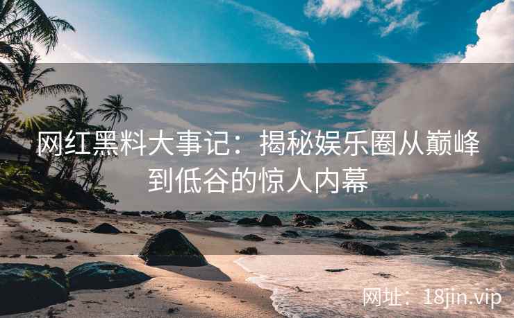 网红黑料大事记：揭秘娱乐圈从巅峰到低谷的惊人内幕