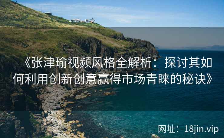 《张津瑜视频风格全解析：探讨其如何利用创新创意赢得市场青睐的秘诀》