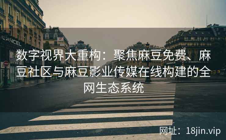 数字视界大重构：聚焦麻豆免费、麻豆社区与麻豆影业传媒在线构建的全网生态系统