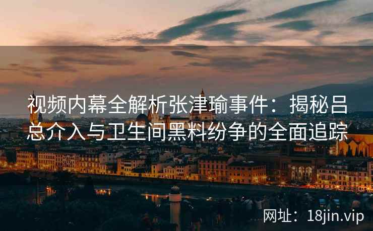 视频内幕全解析张津瑜事件：揭秘吕总介入与卫生间黑料纷争的全面追踪