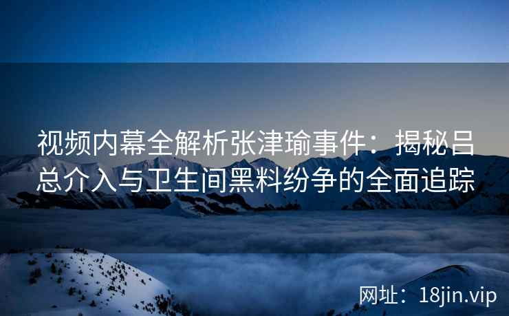 视频内幕全解析张津瑜事件：揭秘吕总介入与卫生间黑料纷争的全面追踪