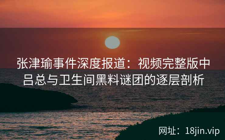 张津瑜事件深度报道：视频完整版中吕总与卫生间黑料谜团的逐层剖析