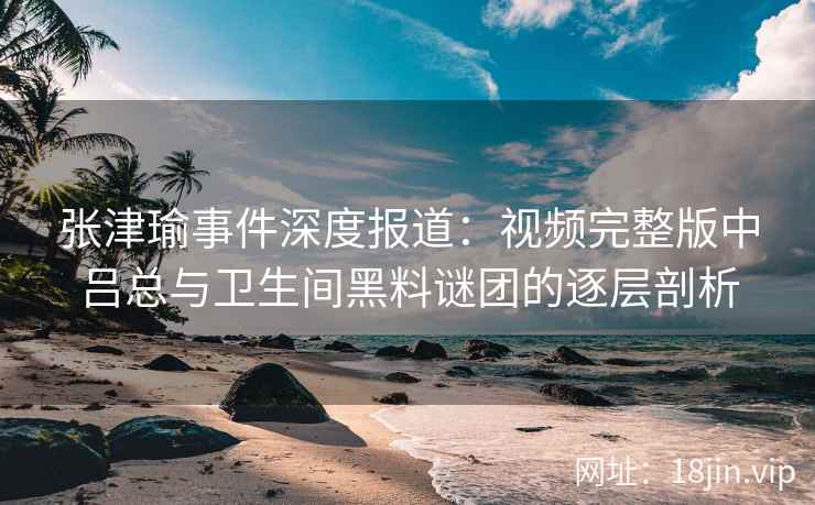 张津瑜事件深度报道：视频完整版中吕总与卫生间黑料谜团的逐层剖析