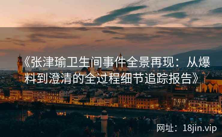 《张津瑜卫生间事件全景再现：从爆料到澄清的全过程细节追踪报告》