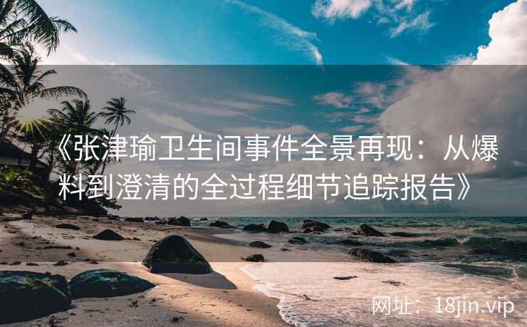 《张津瑜卫生间事件全景再现：从爆料到澄清的全过程细节追踪报告》