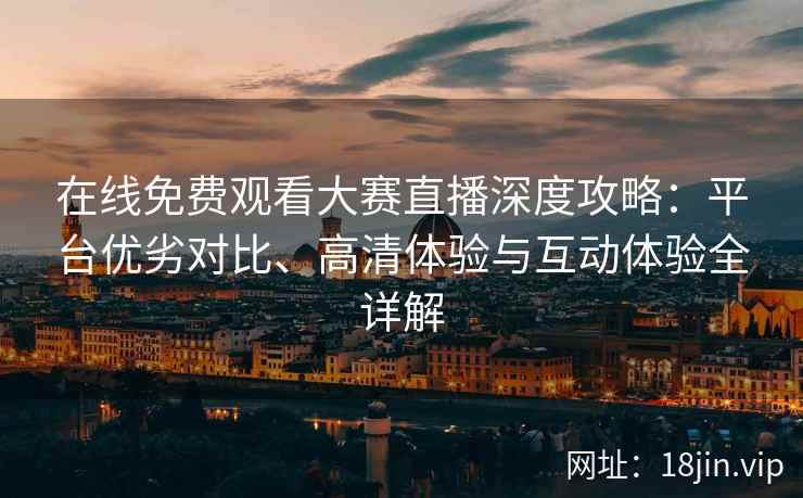 在线免费观看大赛直播深度攻略：平台优劣对比、高清体验与互动体验全详解