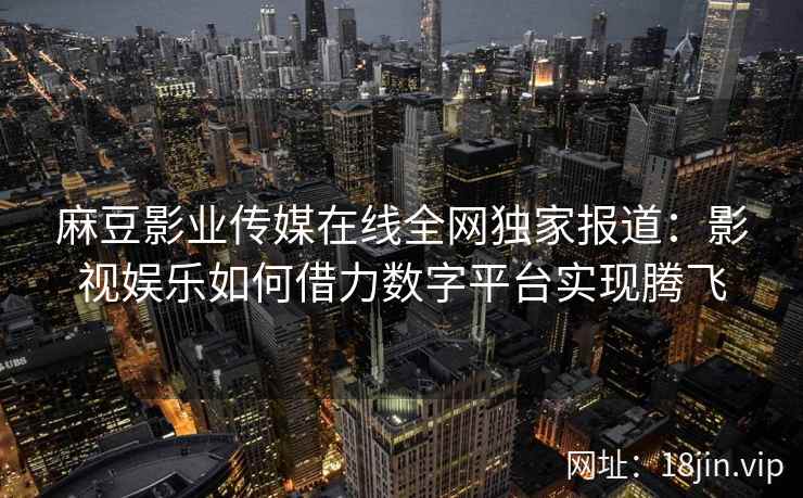 麻豆影业传媒在线全网独家报道：影视娱乐如何借力数字平台实现腾飞