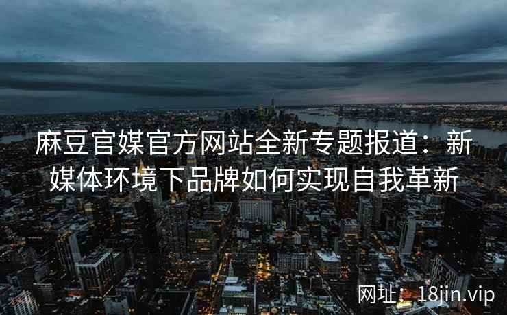 麻豆官媒官方网站全新专题报道：新媒体环境下品牌如何实现自我革新