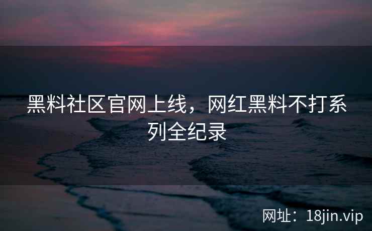 黑料社区官网上线，网红黑料不打系列全纪录