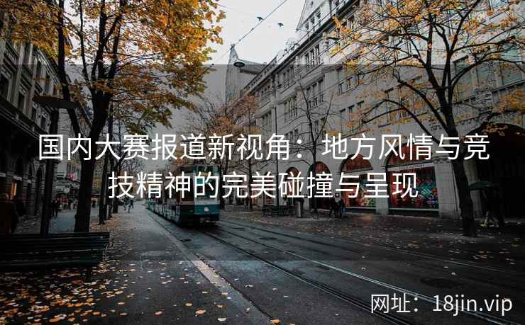 国内大赛报道新视角：地方风情与竞技精神的完美碰撞与呈现