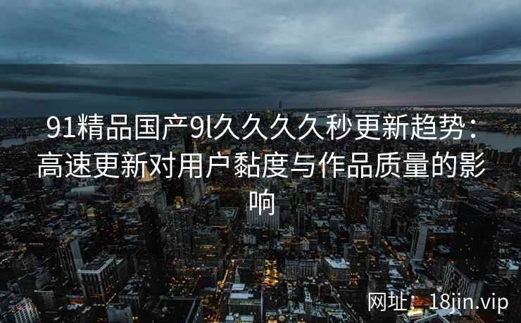 91精品国产9l久久久久秒更新趋势：高速更新对用户黏度与作品质量的影响