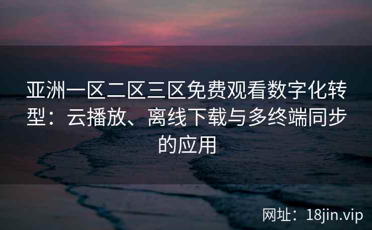 亚洲一区二区三区免费观看数字化转型：云播放、离线下载与多终端同步的应用