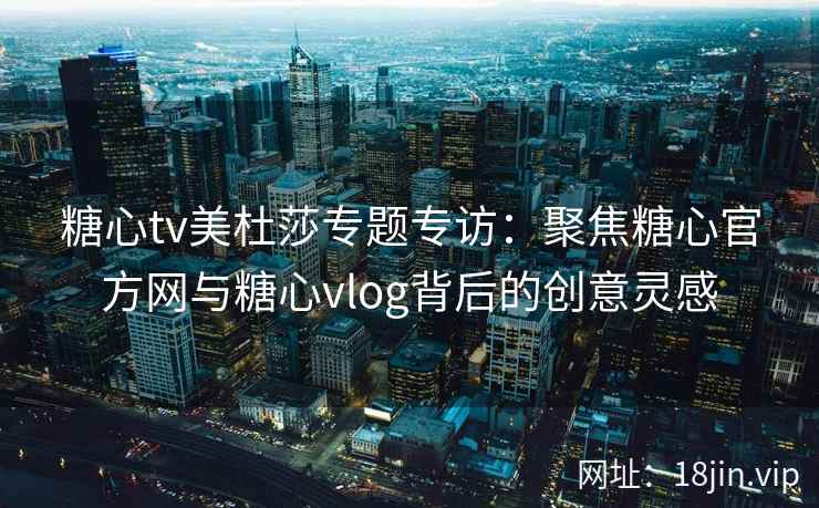 糖心tv美杜莎专题专访：聚焦糖心官方网与糖心vlog背后的创意灵感