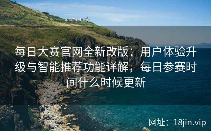 每日大赛官网全新改版：用户体验升级与智能推荐功能详解，每日参赛时间什么时候更新