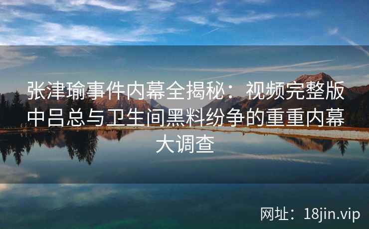 张津瑜事件内幕全揭秘：视频完整版中吕总与卫生间黑料纷争的重重内幕大调查