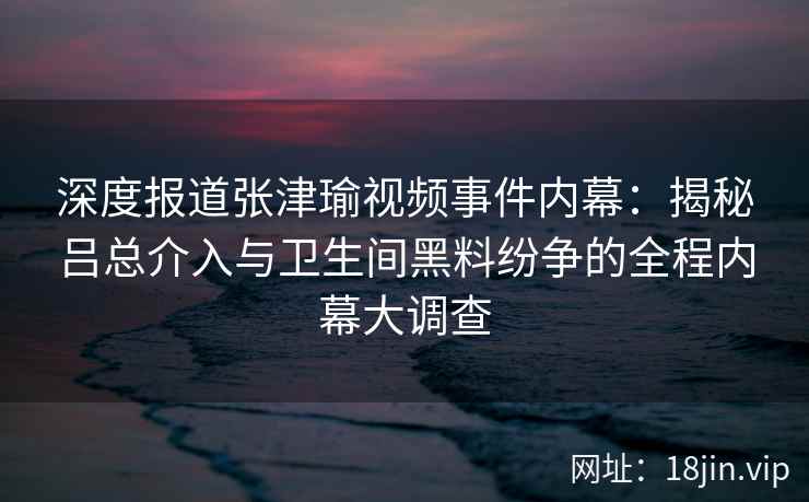 深度报道张津瑜视频事件内幕：揭秘吕总介入与卫生间黑料纷争的全程内幕大调查