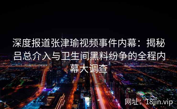 深度报道张津瑜视频事件内幕：揭秘吕总介入与卫生间黑料纷争的全程内幕大调查