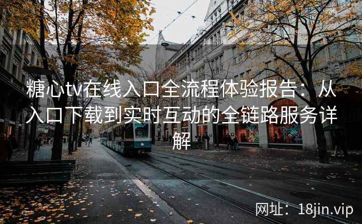 糖心tv在线入口全流程体验报告：从入口下载到实时互动的全链路服务详解