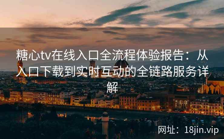 糖心tv在线入口全流程体验报告：从入口下载到实时互动的全链路服务详解