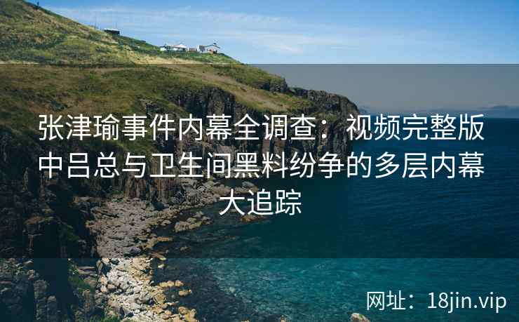 张津瑜事件内幕全调查：视频完整版中吕总与卫生间黑料纷争的多层内幕大追踪