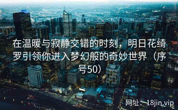 在温暖与寂静交错的时刻，明日花绮罗引领你进入梦幻般的奇妙世界（序号50）