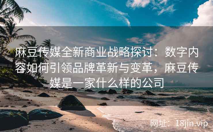 麻豆传媒全新商业战略探讨：数字内容如何引领品牌革新与变革，麻豆传媒是一家什么样的公司