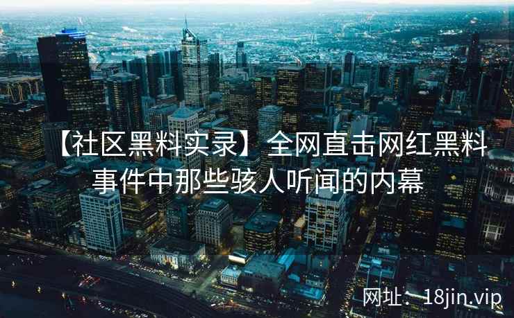 【社区黑料实录】全网直击网红黑料事件中那些骇人听闻的内幕