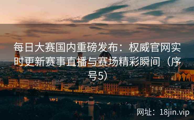 每日大赛国内重磅发布：权威官网实时更新赛事直播与赛场精彩瞬间（序号5）