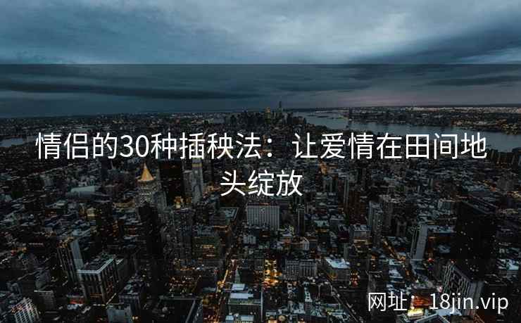 情侣的30种插秧法：让爱情在田间地头绽放