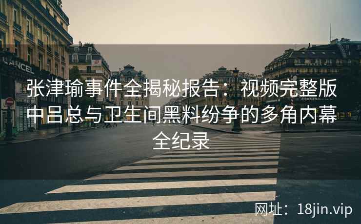 张津瑜事件全揭秘报告：视频完整版中吕总与卫生间黑料纷争的多角内幕全纪录
