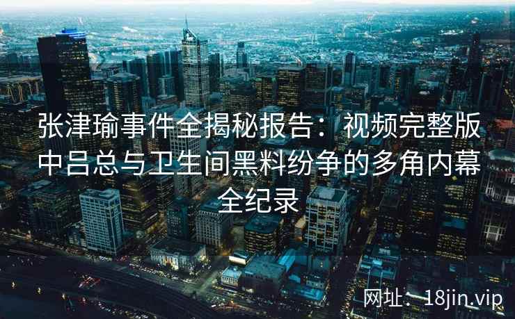 张津瑜事件全揭秘报告：视频完整版中吕总与卫生间黑料纷争的多角内幕全纪录