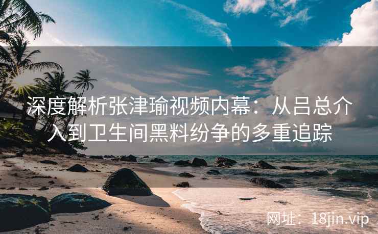 深度解析张津瑜视频内幕：从吕总介入到卫生间黑料纷争的多重追踪