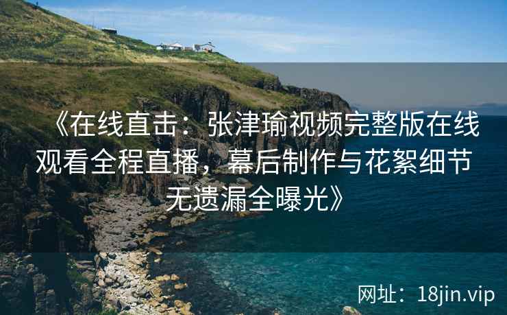 《在线直击：张津瑜视频完整版在线观看全程直播，幕后制作与花絮细节无遗漏全曝光》